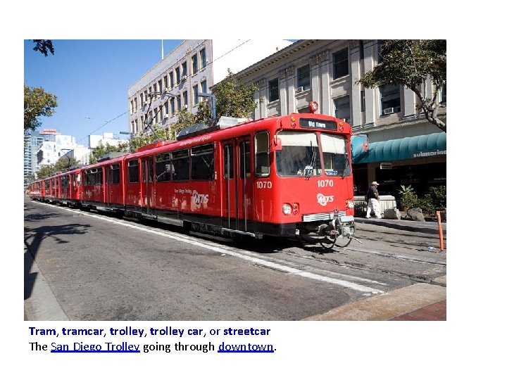 Tram, tramcar, trolley car, or streetcar The San Diego Trolley going through downtown. Tram, tramcar, trolley car, or streetcar The San Diego Trolley going through downtown.