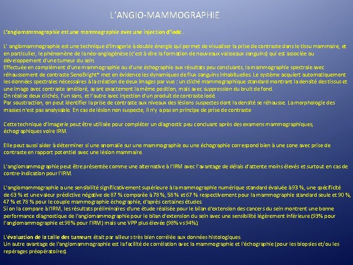 L’ANGIO-MAMMOGRAPHIE L’angiomammographie est une mammographie avec une injection d’iode. L’ angiomammographie est une technique L’ANGIO-MAMMOGRAPHIE L’angiomammographie est une mammographie avec une injection d’iode. L’ angiomammographie est une technique