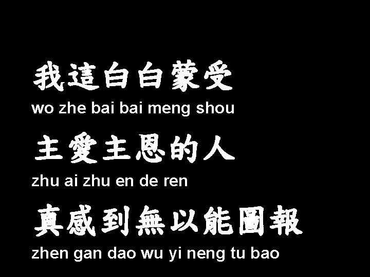我這白白蒙受 wo zhe bai meng shou 主愛主恩的人 zhu ai zhu en de ren 真感到無以能圖報