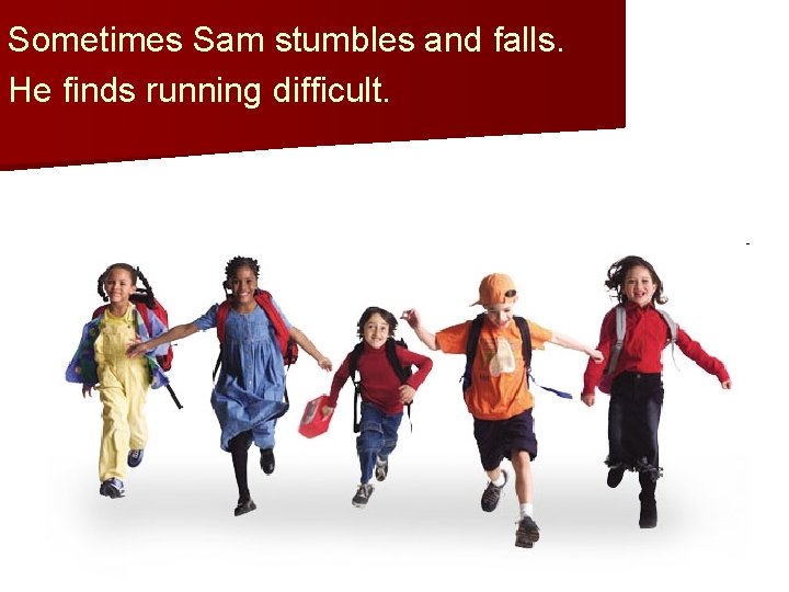 Sometimes Sam stumbles and falls. He finds running difficult. 