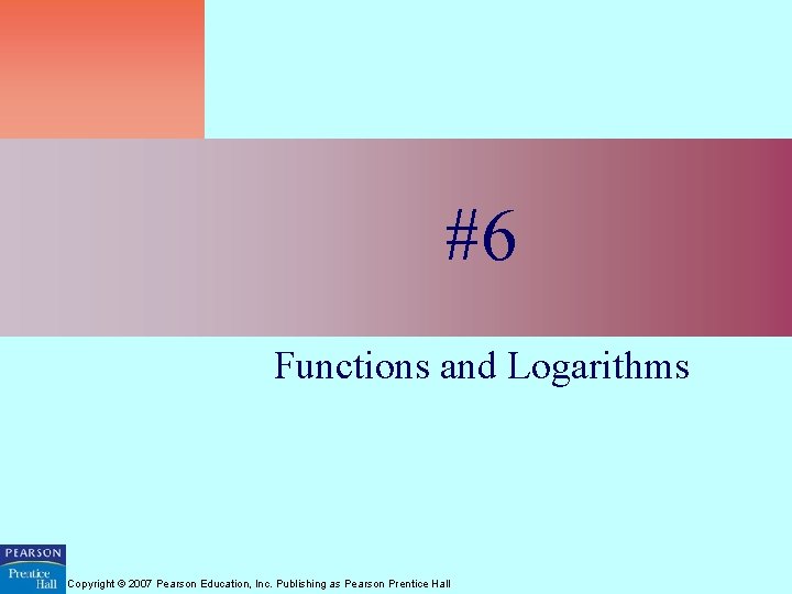 #6 Functions and Logarithms Copyright © 2007 Pearson Education, Inc. Publishing as Pearson Prentice