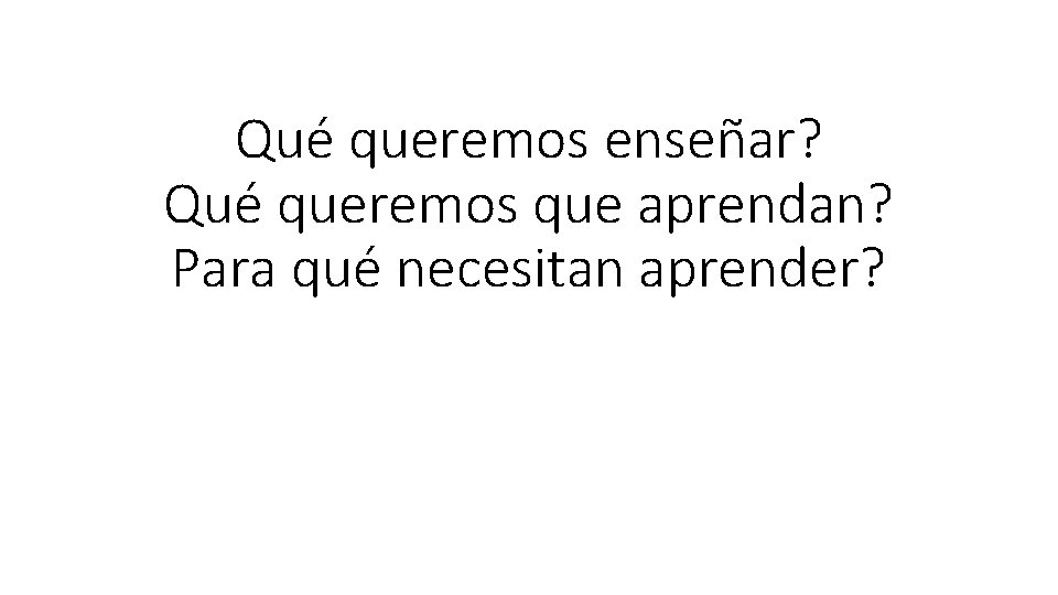 Qué queremos enseñar? Qué queremos que aprendan? Para qué necesitan aprender? 