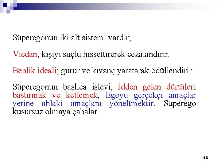 Süperegonun iki alt sistemi vardır; Vicdan; kişiyi suçlu hissettirerek cezalandırır. Benlik ideali; gurur ve