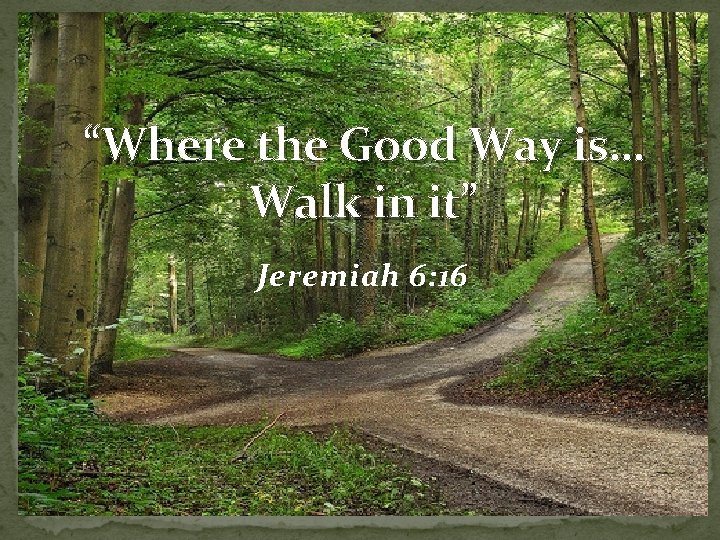“Where the Good Way is… Walk in it” Jeremiah 6: 16 