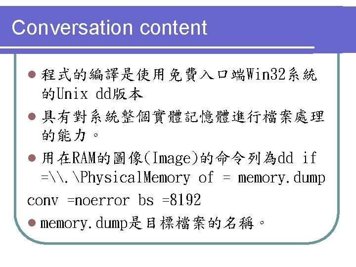 Conversation content l 程式的編譯是使用免費入口端Win 32系統 的Unix dd版本 l 具有對系統整個實體記憶體進行檔案處理 的能力。 l 用在RAM的圖像(Image)的命令列為dd if =\.