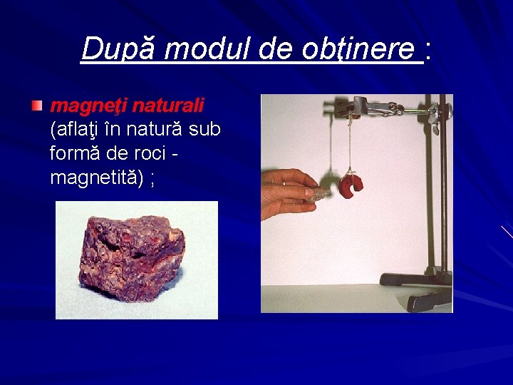 După modul de obţinere : magneţi naturali (aflaţi în natură sub formă de roci