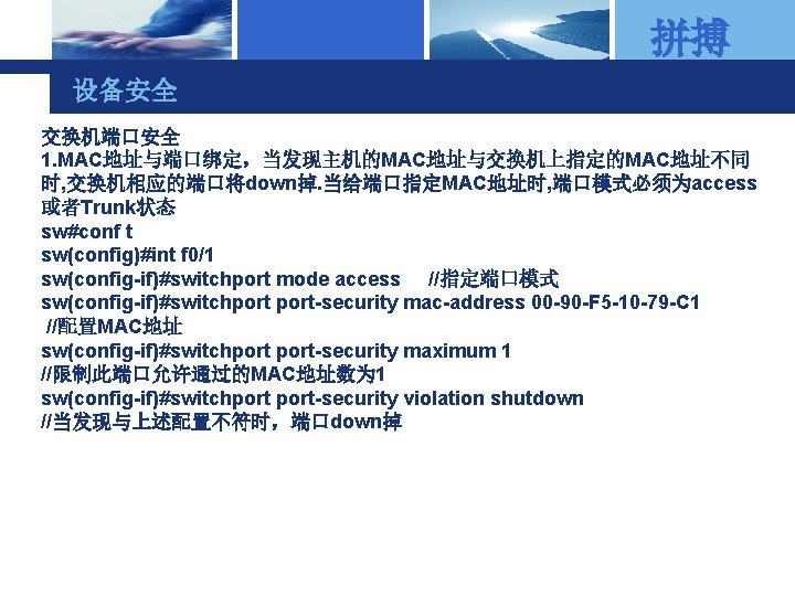 拼搏 设备安全 交换机端口安全 1. MAC地址与端口绑定，当发现主机的MAC地址与交换机上指定的MAC地址不同 时, 交换机相应的端口将down掉. 当给端口指定MAC地址时, 端口模式必须为access 或者Trunk状态 sw#conf t sw(config)#int f