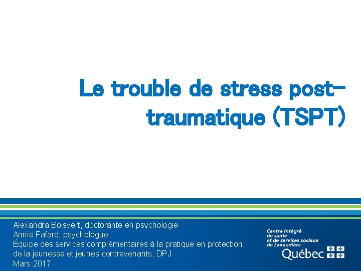 Le trouble de stress posttraumatique (TSPT) Alexandra Boisvert, doctorante en psychologie Annie Fafard, psychologue