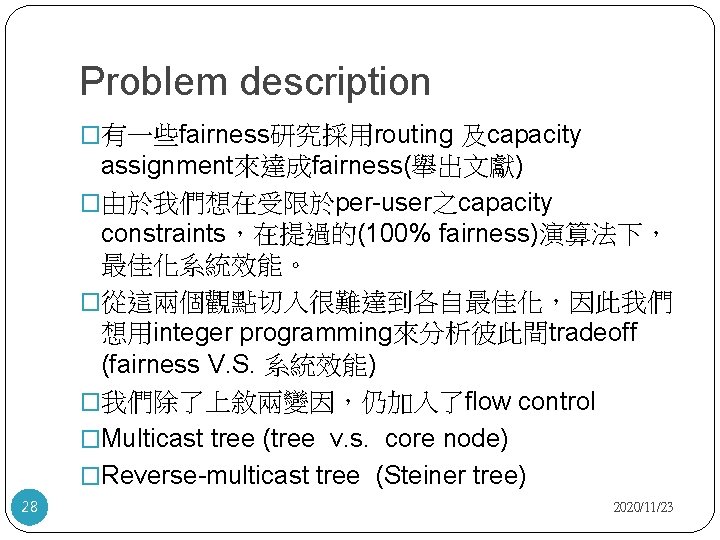 Problem description �有一些fairness研究採用routing 及capacity assignment來達成fairness(舉出文獻) �由於我們想在受限於per-user之capacity constraints，在提過的(100% fairness)演算法下， 最佳化系統效能。 �從這兩個觀點切入很難達到各自最佳化，因此我們 想用integer programming來分析彼此間tradeoff (fairness V.