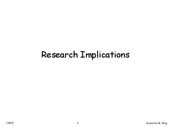 Research Implications CT&TC 6 Jeannette M. Wing 