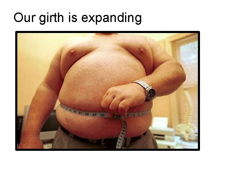 Our girth is expanding Our girth is expanding