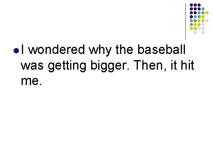 l. I wondered why the baseball was getting bigger. Then, it hit me. 