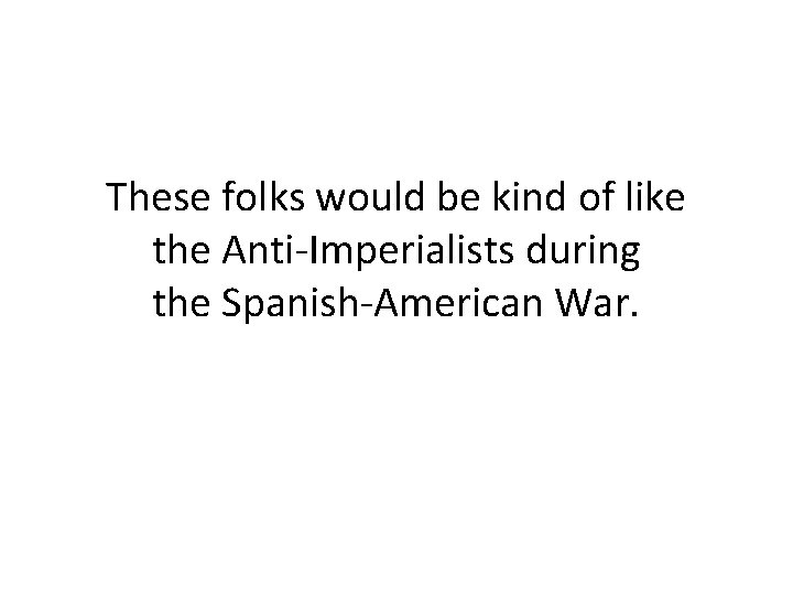 These folks would be kind of like the Anti-Imperialists during the Spanish-American War. 