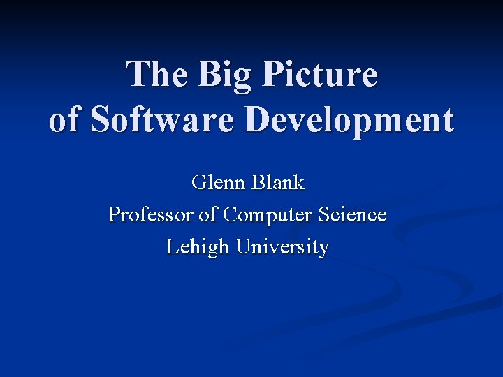 The Big Picture of Software Development Glenn Blank Professor of Computer Science Lehigh University