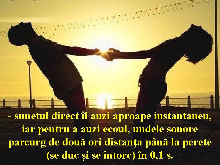 - sunetul direct îl auzi aproape instantaneu, iar pentru a auzi ecoul, undele sonore