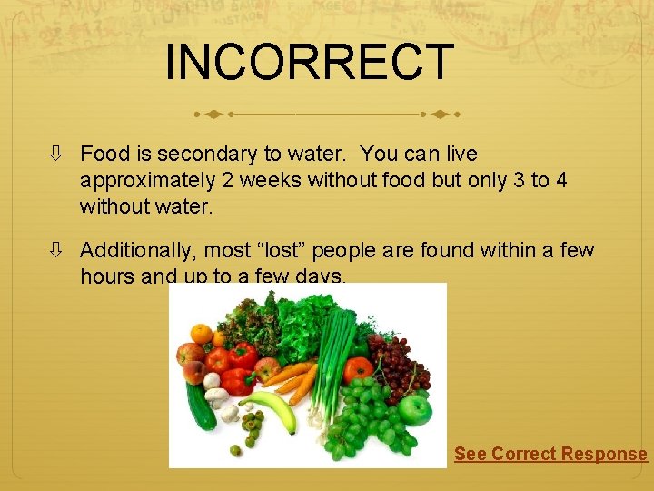 INCORRECT Food is secondary to water. You can live approximately 2 weeks without food