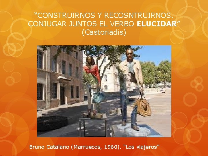 “CONSTRUIRNOS Y RECOSNTRUIRNOS. CONJUGAR JUNTOS EL VERBO ELUCIDAR” (Castoriadis) Bruno Catalano (Marruecos, 1960). “Los