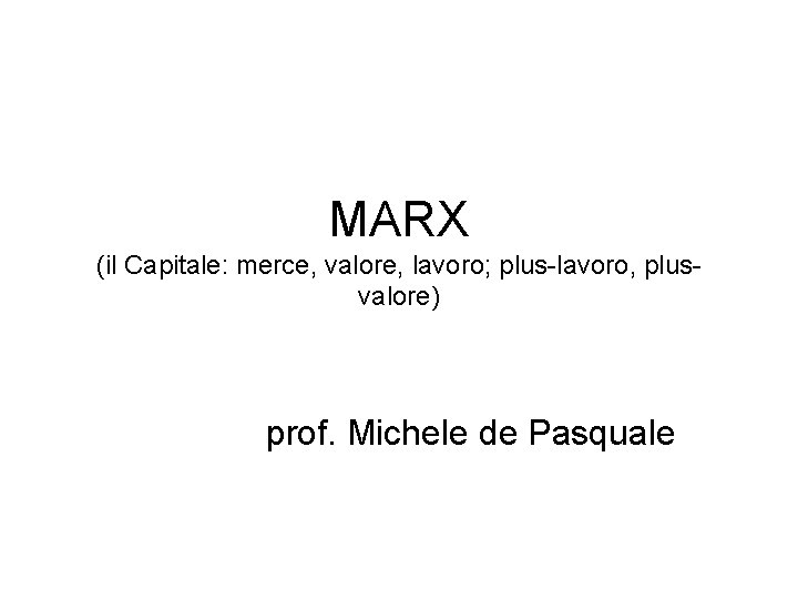 MARX (il Capitale: merce, valore, lavoro; plus-lavoro, plusvalore) prof. Michele de Pasquale 
