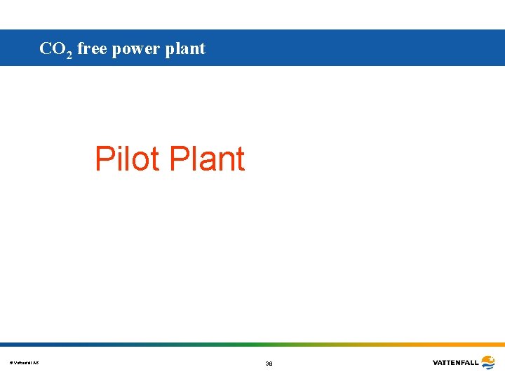 CO 2 free power plant Pilot Plant © Vattenfall AB 38 CO 2 free power plant Pilot Plant © Vattenfall AB 38