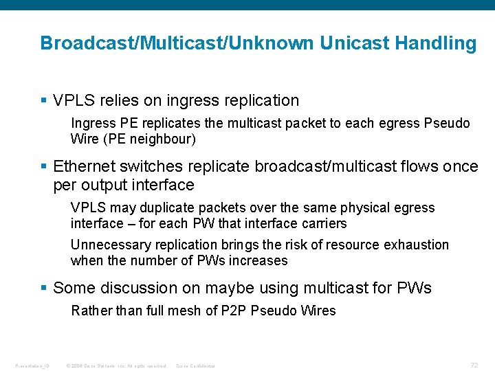 Broadcast/Multicast/Unknown Unicast Handling § VPLS relies on ingress replication Ingress PE replicates the multicast Broadcast/Multicast/Unknown Unicast Handling § VPLS relies on ingress replication Ingress PE replicates the multicast