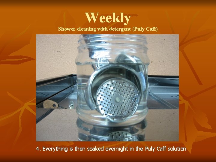 Weekly Shower cleaning with detergent (Puly Caff) 4. Everything is then soaked overnight in