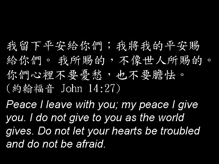 我留下平安給你們；我將我的平安賜 給你們。 我所賜的，不像世人所賜的。 你們心裡不要憂愁，也不要膽怯。 (約翰福音 John 14: 27) Peace I leave with you; my