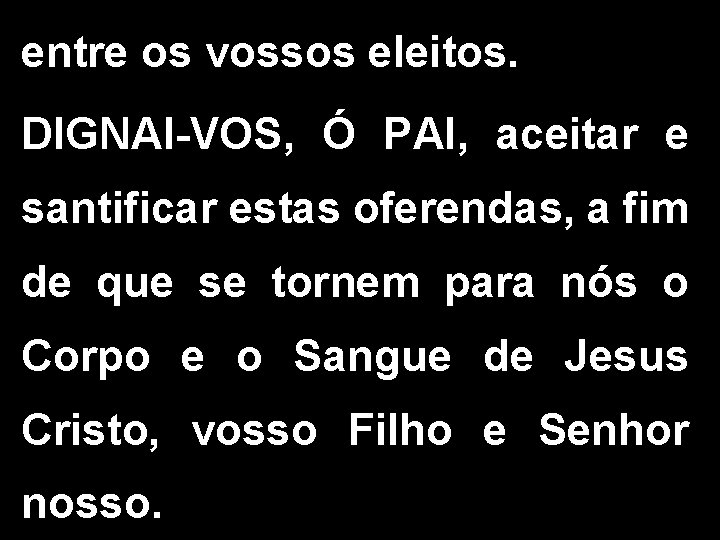 entre os vossos eleitos. DIGNAI-VOS, Ó PAI, aceitar e santificar estas oferendas, a fim entre os vossos eleitos. DIGNAI-VOS, Ó PAI, aceitar e santificar estas oferendas, a fim