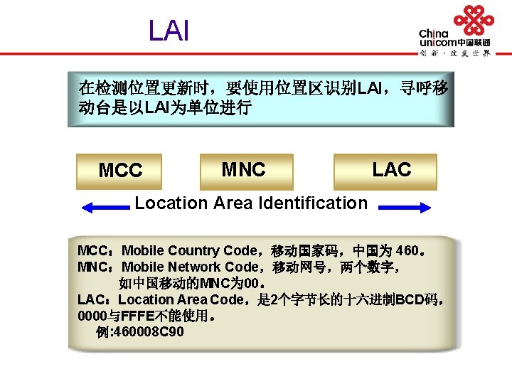 LAI 在检测位置更新时，要使用位置区识别LAI，寻呼移 动台是以LAI为单位进行 MCC MNC LAC Location Area Identification MCC：Mobile Country Code，移动国家码，中国为 460。 MNC：Mobile