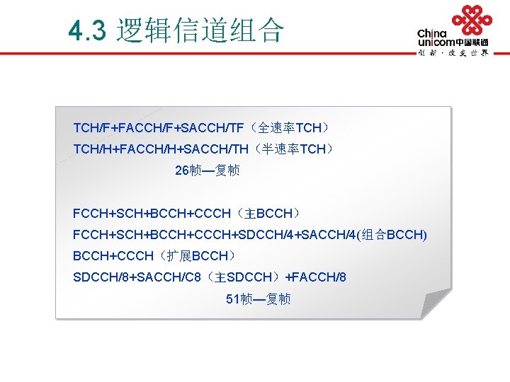 4. 3 逻辑信道组合 TCH/F+FACCH/F+SACCH/TF（全速率TCH） TCH/H+FACCH/H+SACCH/TH（半速率TCH） 26帧—复帧 FCCH+SCH+BCCH+CCCH（主BCCH） FCCH+SCH+BCCH+CCCH+SDCCH/4+SACCH/4(组合BCCH) BCCH+CCCH（扩展BCCH） SDCCH/8+SACCH/C 8（主SDCCH）+FACCH/8 51帧—复帧 