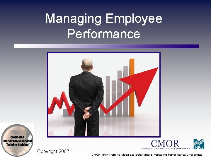 Managing Employee Performance Copyright 2007 CMOR-MRA Training Modules: Identifying & Managing Performance Challenges 