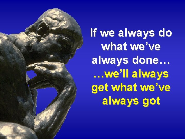 If we always do what we’ve always done… …we’ll always get what we’ve always