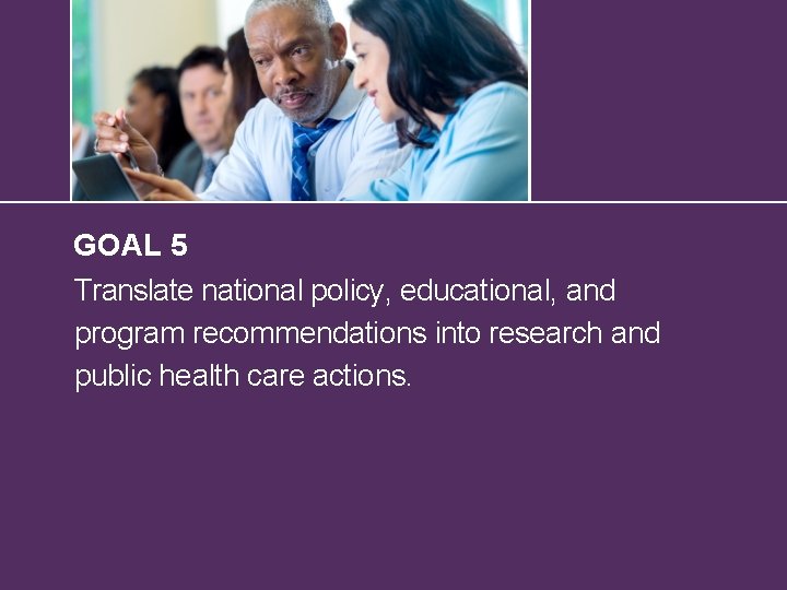 GOAL 5 Translate national policy, educational, and program recommendations into research and public health
