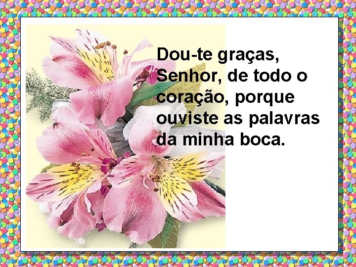 Dou-te graças, Senhor, de todo o coração, porque ouviste as palavras da minha boca.