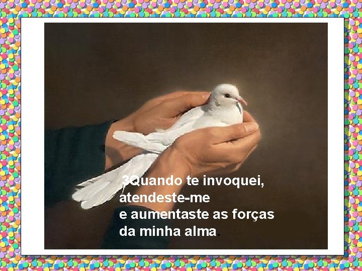3 Quando te invoquei, atendeste-me e aumentaste as forças da minha alma. 