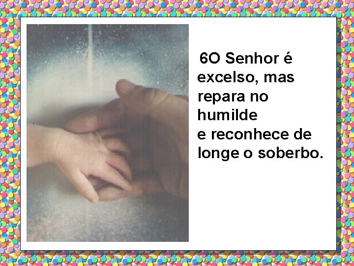 6 O Senhor é excelso, mas repara no humilde e reconhece de longe o
