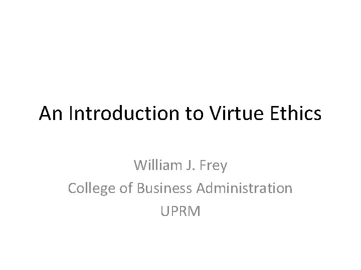 An Introduction to Virtue Ethics William J. Frey College of Business Administration UPRM 