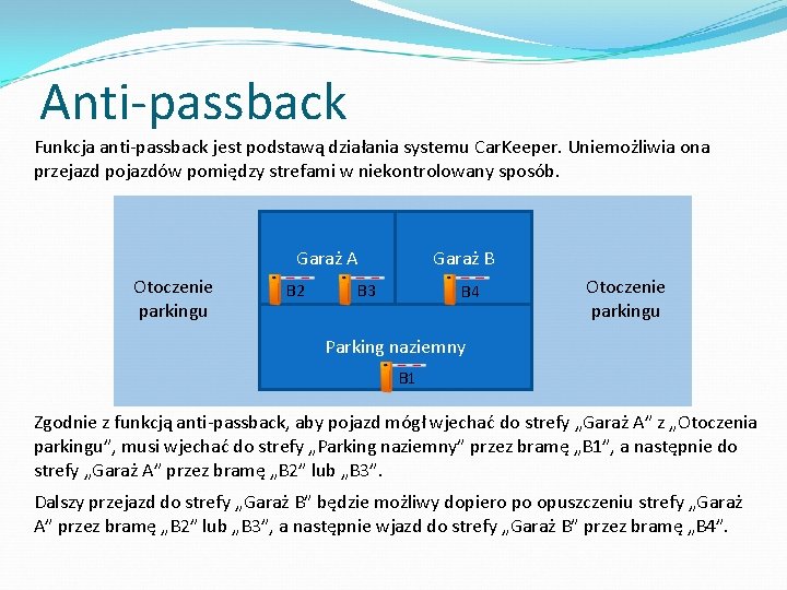 Anti-passback Funkcja anti-passback jest podstawą działania systemu Car. Keeper. Uniemożliwia ona przejazd pojazdów pomiędzy Anti-passback Funkcja anti-passback jest podstawą działania systemu Car. Keeper. Uniemożliwia ona przejazd pojazdów pomiędzy
