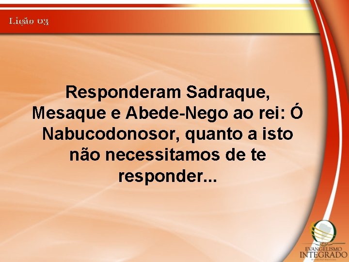 Lição 03 Responderam Sadraque, Mesaque e Abede-Nego ao rei: Ó Nabucodonosor, quanto a isto