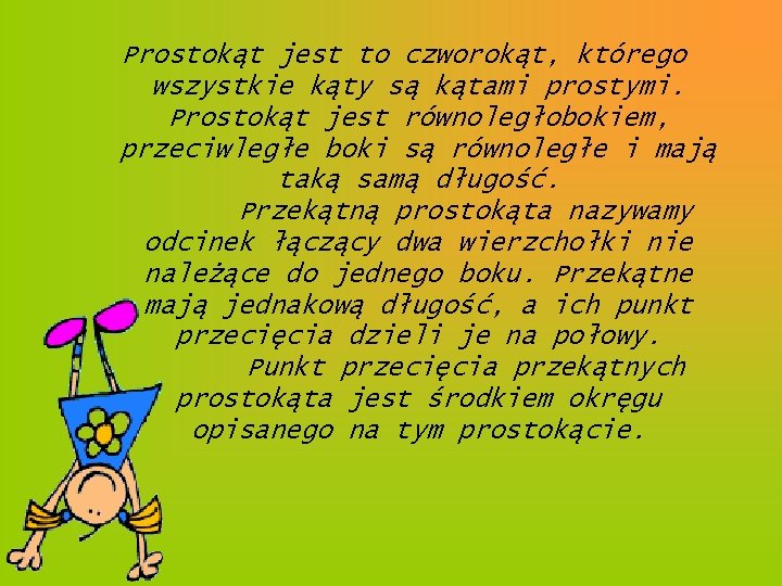 Prostokąt jest to czworokąt, którego wszystkie kąty są kątami prostymi. Prostokąt jest równoległobokiem, przeciwległe