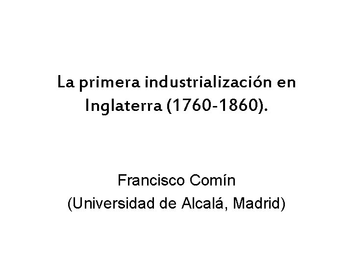 La primera industrialización en Inglaterra (1760 -1860). Francisco Comín (Universidad de Alcalá, Madrid) 
