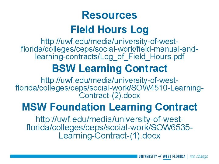 Resources Field Hours Log http: //uwf. edu/media/university-of-westflorida/colleges/ceps/social-work/field-manual-andlearning-contracts/Log_of_Field_Hours. pdf BSW Learning Contract http: //uwf. edu/media/university-of-westflorida/colleges/ceps/social-work/SOW