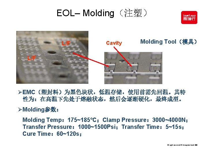 EOL– Molding（注塑） L/F Cavity Molding Tool（模具） L/F ØEMC（塑封料）为黑色块状，低温存储，使用前需先回温。其特 性为：在高温下先处于熔融状态，然后会逐渐硬化，最终成型。 ØMolding参数： Molding Temp： 175~185°C；Clamp Pressure：