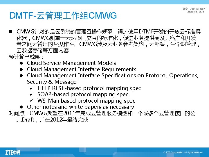 DMTF-云管理 作组CMWG 秘密 Proprietary Confidential▲ n CMWG针对的是云系统的管理互操作规范。通过使用DTMF开发的开放云标准孵 化器，CMWG侧重于云环境间交互的标准化，促进业务提供商及其客户和开发 者之间云管理的互操作性。CMWG涉及云业务参考架构，云部署，生命期管理， 云数据存储等方面内容 预计输出成果： l Cloud Service