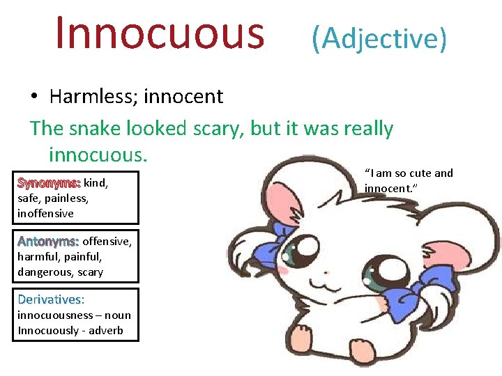 Innocuous (Adjective) • Harmless; innocent The snake looked scary, but it was really innocuous.