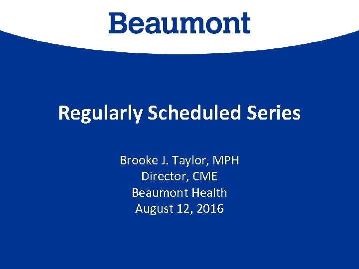 Regularly Scheduled Series Brooke J. Taylor, MPH Director, CME Beaumont Health August 12, 2016
