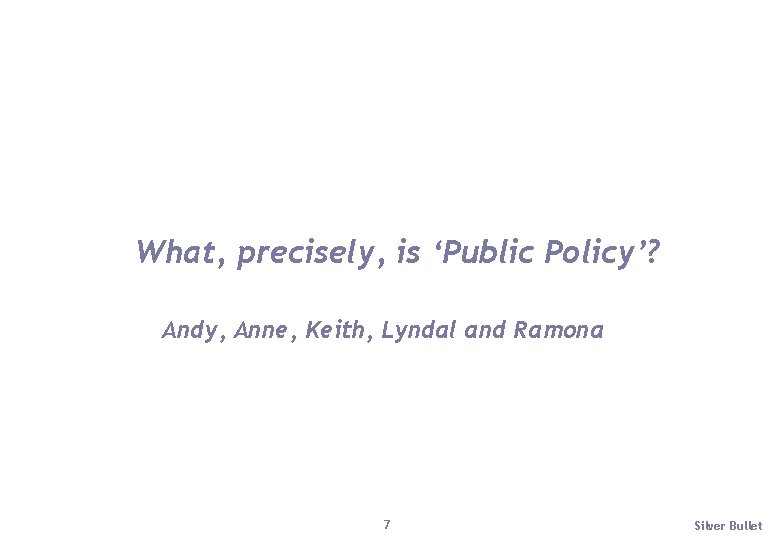 What, precisely, is ‘Public Policy’? Andy, Anne, Keith, Lyndal and Ramona 7 Silver Bullet