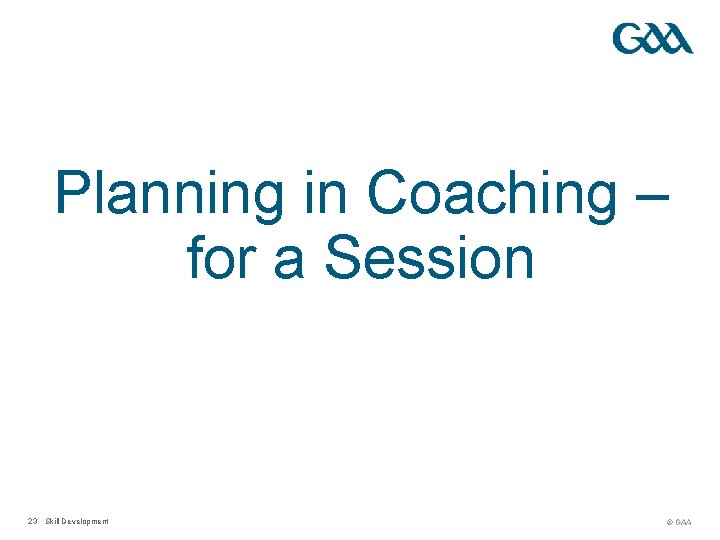 Planning in Coaching – for a Session 23 Skill Development © GAA 