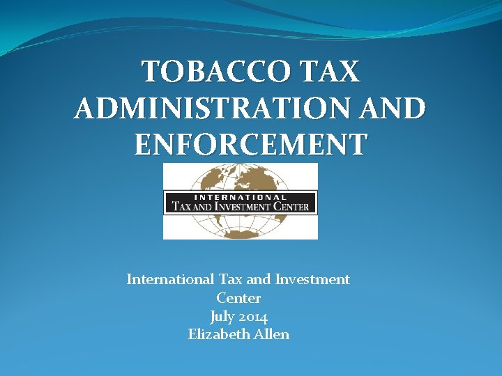 TOBACCO TAX ADMINISTRATION AND ENFORCEMENT International Tax and Investment Center July 2014 Elizabeth Allen