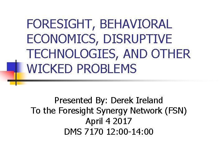 FORESIGHT, BEHAVIORAL ECONOMICS, DISRUPTIVE TECHNOLOGIES, AND OTHER WICKED PROBLEMS Presented By: Derek Ireland To