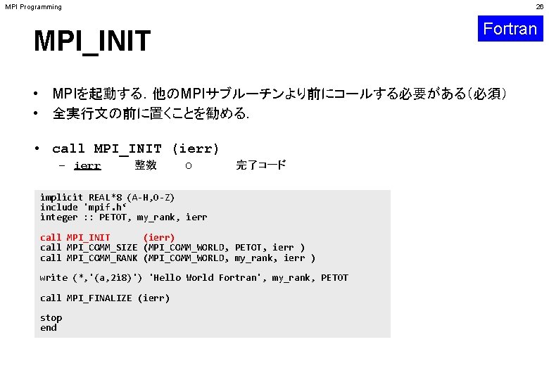 MPI Programming 26 Fortran MPI_INIT • MPIを起動する．他のMPIサブルーチンより前にコールする必要がある（必須） • 全実行文の前に置くことを勧める． • call MPI_INIT (ierr) –